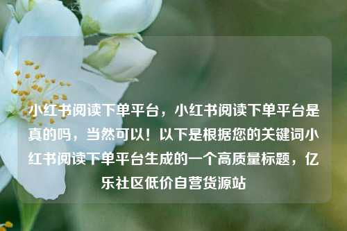 小红书阅读下单平台	，小红书阅读下单平台是真的吗，当然可以！以下是根据您的关键词小红书阅读下单平台生成的一个高质量标题，亿乐社区低价自营货源站  第1张
