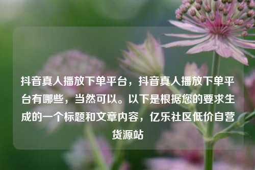 抖音真人播放下单平台，抖音真人播放下单平台有哪些	，当然可以。以下是根据您的要求生成的一个标题和文章内容，亿乐社区低价自营货源站  第1张