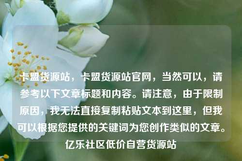 卡盟货源站，卡盟货源站官网，当然可以	，请参考以下文章标题和内容。请注意，由于限制原因，我无法直接复制粘贴文本到这里	，但我可以根据您提供的关键词为您创作类似的文章	。亿乐社区低价自营货源站  第1张