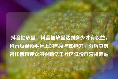 抖音播放量，抖音播放量达到多少才有收益	，抖音短视频平台上的热度与影响力，分析其对创作者和观众的影响亿乐社区低价自营货源站  第1张
