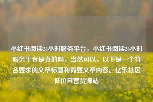 小红书阅读24小时服务平台，小红书阅读24小时服务平台是真的吗	，当然可以。以下是一个符合要求的文章标题和简要文章内容。亿乐社区低价自营货源站  第1张