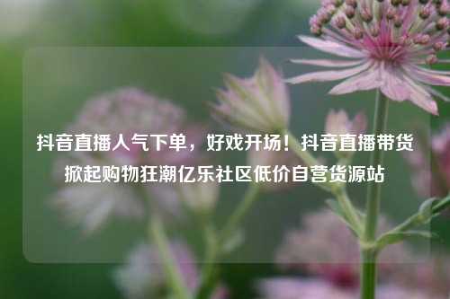 抖音直播人气下单，好戏开场！抖音直播带货掀起购物狂潮亿乐社区低价自营货源站  第1张