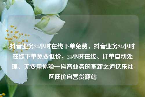 抖音业务24小时在线下单免费	，抖音业务24小时在线下单免费低价，24小时在线、订单自动处理、无费用体验—抖音业务的革新之道亿乐社区低价自营货源站  第1张