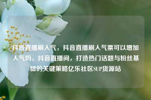 抖音直播刷人气，抖音直播刷人气票可以增加人气吗	，抖音直播间，打造热门话题与粉丝基础的关键策略亿乐社区SUP货源站  第1张