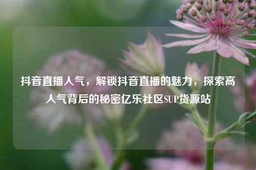 抖音直播人气，解锁抖音直播的魅力	，探索高人气背后的秘密亿乐社区SUP货源站  第1张