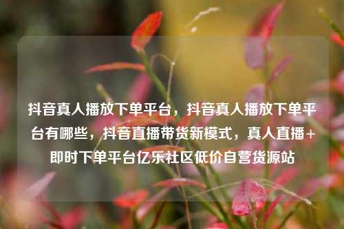 抖音真人播放下单平台	，抖音真人播放下单平台有哪些，抖音直播带货新模式，真人直播+即时下单平台亿乐社区低价自营货源站  第1张