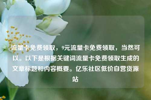 流量卡免费领取，9元流量卡免费领取，当然可以	。以下是根据关键词流量卡免费领取生成的文章标题和内容概要。亿乐社区低价自营货源站  第1张