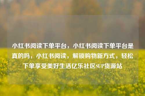 小红书阅读下单平台，小红书阅读下单平台是真的吗，小红书阅读	，解锁购物新方式，轻松下单享受美好生活亿乐社区SUP货源站  第1张