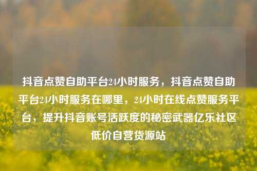 抖音点赞自助平台24小时服务，抖音点赞自助平台24小时服务在哪里	，24小时在线点赞服务平台，提升抖音账号活跃度的秘密武器亿乐社区低价自营货源站  第1张
