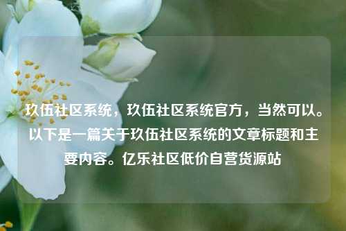 玖伍社区系统	，玖伍社区系统官方，当然可以。以下是一篇关于玖伍社区系统的文章标题和主要内容。亿乐社区低价自营货源站  第1张