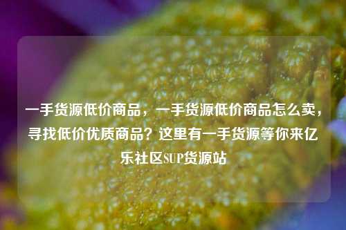 一手货源低价商品，一手货源低价商品怎么卖	，寻找低价优质商品？这里有一手货源等你来亿乐社区SUP货源站  第1张