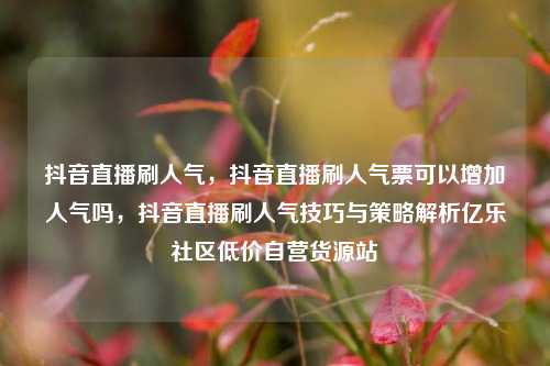 抖音直播刷人气	，抖音直播刷人气票可以增加人气吗，抖音直播刷人气技巧与策略解析亿乐社区低价自营货源站  第1张