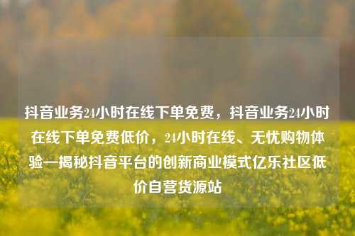抖音业务24小时在线下单免费，抖音业务24小时在线下单免费低价，24小时在线、无忧购物体验—揭秘抖音平台的创新商业模式亿乐社区低价自营货源站  第1张