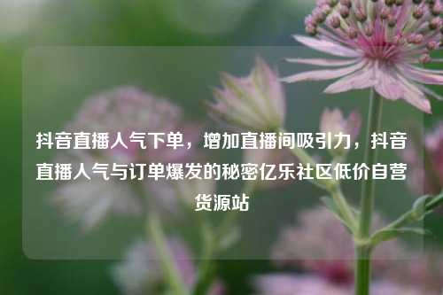 抖音直播人气下单，增加直播间吸引力，抖音直播人气与订单爆发的秘密亿乐社区低价自营货源站  第1张