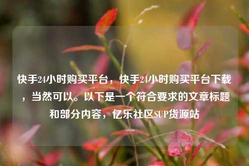 快手24小时购买平台，快手24小时购买平台下载，当然可以。以下是一个符合要求的文章标题和部分内容	，亿乐社区SUP货源站  第1张