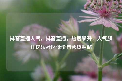 抖音直播人气，抖音直播，热度攀升	，人气飙升亿乐社区低价自营货源站  第1张