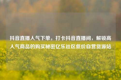 抖音直播人气下单	，打卡抖音直播间，解锁高人气商品的购买秘密亿乐社区低价自营货源站  第1张