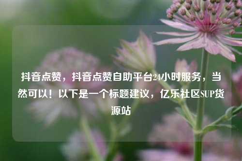 抖音点赞，抖音点赞自助平台24小时服务	，当然可以！以下是一个标题建议，亿乐社区SUP货源站  第1张
