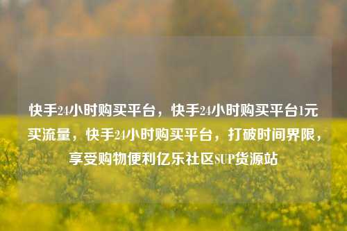 快手24小时购买平台，快手24小时购买平台1元买流量	，快手24小时购买平台，打破时间界限，享受购物便利亿乐社区SUP货源站  第1张